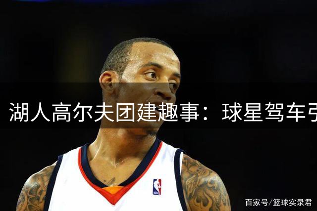 湖人高尔夫团建趣事：球星驾车引队友欢呼
